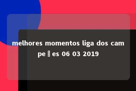 melhores momentos liga dos campeões 06 03 2019