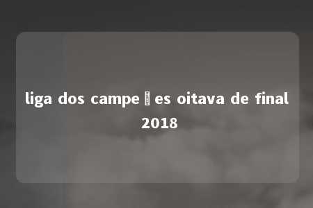 liga dos campeões oitava de final 2018