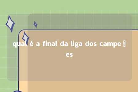 qual é a final da liga dos campeões