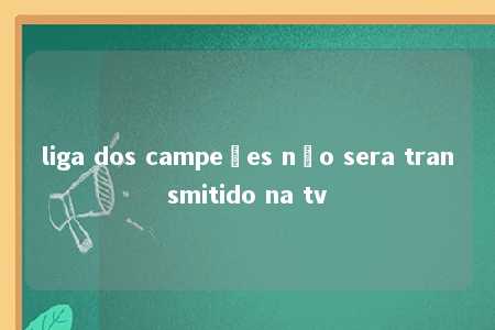 liga dos campeões não sera transmitido na tv