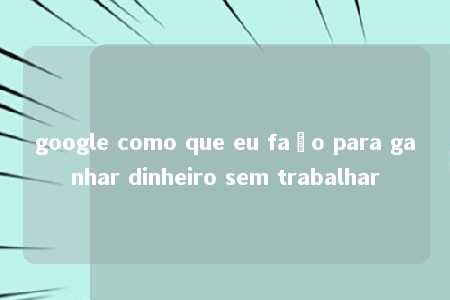 google como que eu faço para ganhar dinheiro sem trabalhar