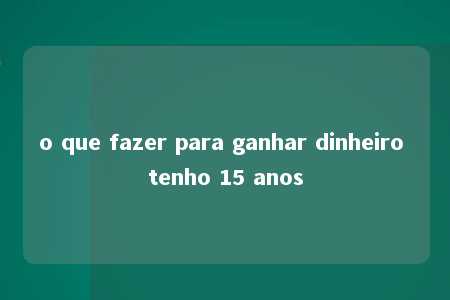 o que fazer para ganhar dinheiro tenho 15 anos