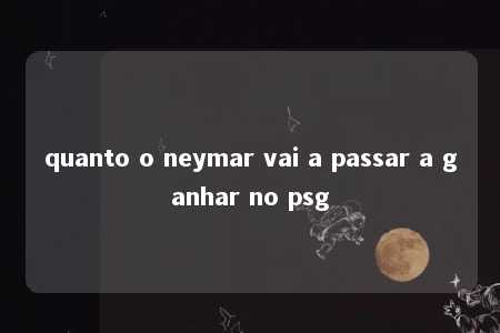 quanto o neymar vai a passar a ganhar no psg