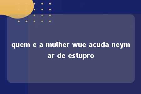 quem e a mulher wue acuda neymar de estupro