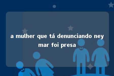 a mulher que tá denunciando neymar foi presa