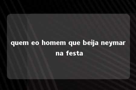 quem eo homem que beija neymar na festa