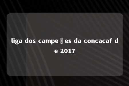 liga dos campeões da concacaf de 2017