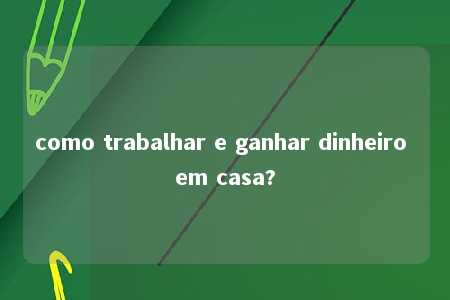 como trabalhar e ganhar dinheiro em casa?