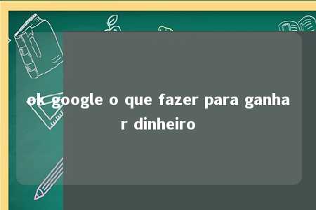 ok google o que fazer para ganhar dinheiro