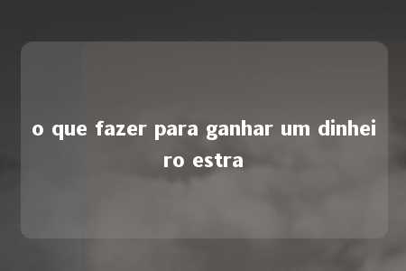 o que fazer para ganhar um dinheiro estra