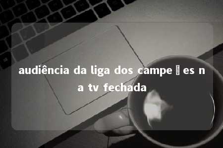 audiência da liga dos campeões na tv fechada