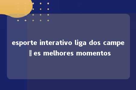 esporte interativo liga dos campeões melhores momentos