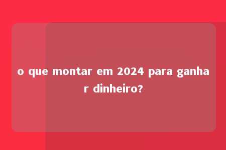 o que montar em 2024 para ganhar dinheiro?