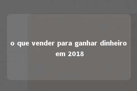 o que vender para ganhar dinheiro em 2018