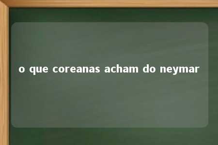 o que coreanas acham do neymar