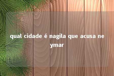 qual cidade é nagila que acusa neymar