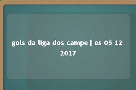 gols da liga dos campeões 05 12 2017