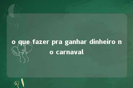 o que fazer pra ganhar dinheiro no carnaval