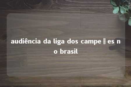 audiência da liga dos campeões no brasil