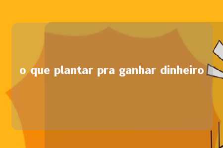 o que plantar pra ganhar dinheiro