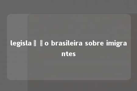 legislação brasileira sobre imigrantes