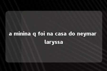 a minina q foi na casa do neymar laryssa