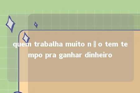 quem trabalha muito não tem tempo pra ganhar dinheiro