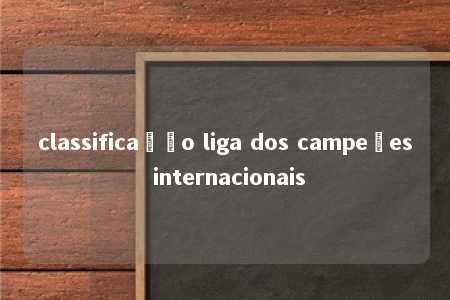 classificação liga dos campeões internacionais