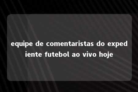 equipe de comentaristas do expediente futebol ao vivo hoje