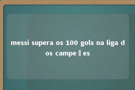 messi supera os 100 gols na liga dos campeões