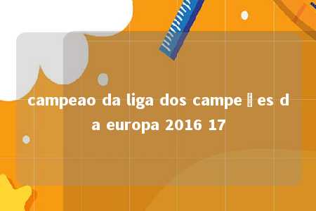 campeao da liga dos campeões da europa 2016 17