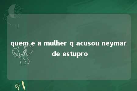 quem e a mulher q acusou neymar de estupro