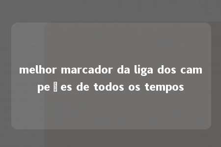 melhor marcador da liga dos campeões de todos os tempos