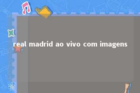 real madrid ao vivo com imagens