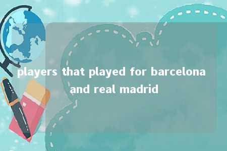 players that played for barcelona and real madrid