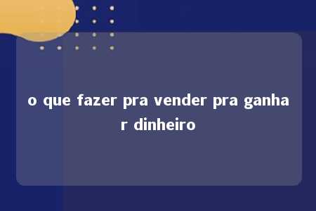 o que fazer pra vender pra ganhar dinheiro