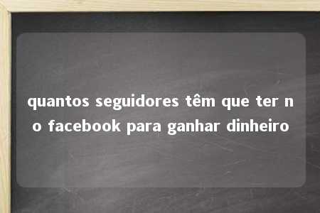 quantos seguidores têm que ter no facebook para ganhar dinheiro