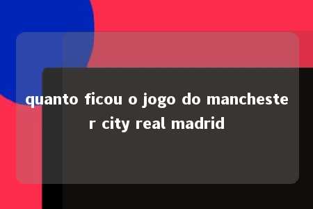 quanto ficou o jogo do manchester city real madrid