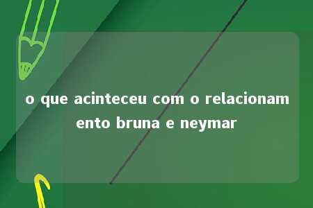 o que acinteceu com o relacionamento bruna e neymar