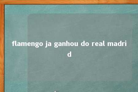 flamengo ja ganhou do real madrid