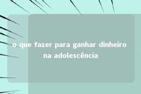 o que fazer para ganhar dinheiro na adolescência