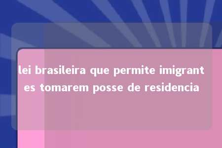 lei brasileira que permite imigrantes tomarem posse de residencia