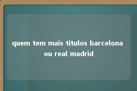 quem tem mais titulos barcelona ou real madrid