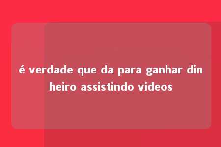 é verdade que da para ganhar dinheiro assistindo videos