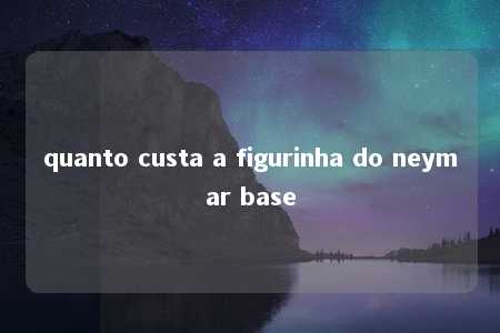 quanto custa a figurinha do neymar base