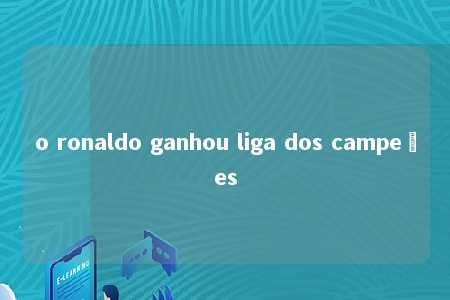 o ronaldo ganhou liga dos campeões