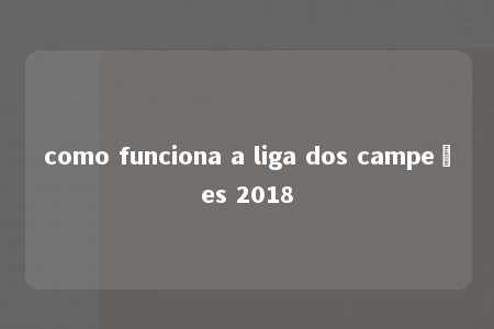 como funciona a liga dos campeões 2018