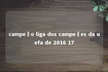 campeão liga dos campeões da uefa de 2016 17