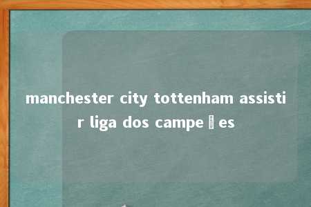 manchester city tottenham assistir liga dos campeões