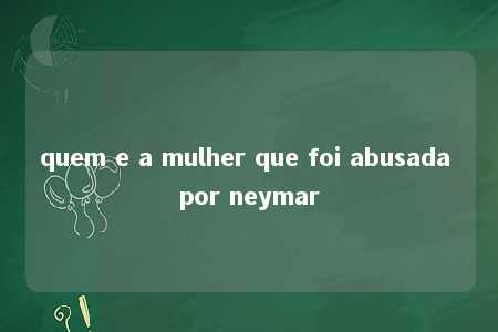 quem e a mulher que foi abusada por neymar